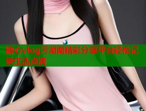 糖心vlog污湖南精彩分享平台轻松记录生活点滴