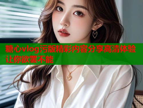 糖心vlog污版精彩内容分享高清体验让你欲罢不能