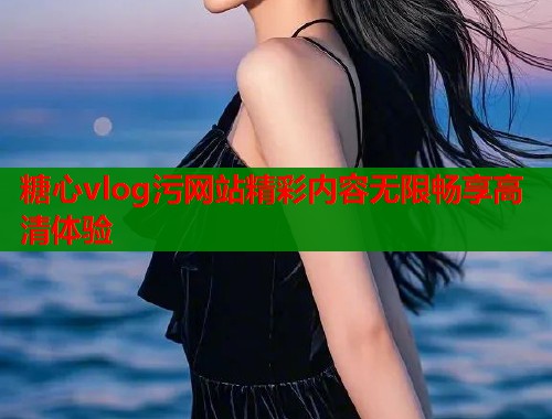 糖心vlog污网站精彩内容无限畅享高清体验