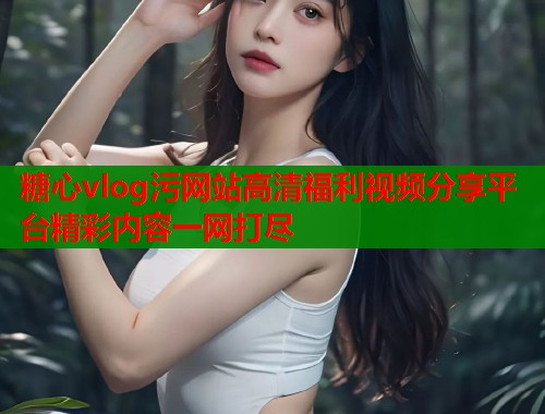 糖心vlog污网站高清福利视频分享平台精彩内容一网打尽  第2张