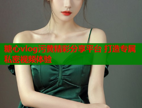 糖心vlog污黄精彩分享平台 打造专属私密视频体验