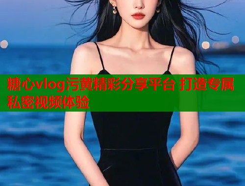 糖心vlog污黄精彩分享平台 打造专属私密视频体验  第2张