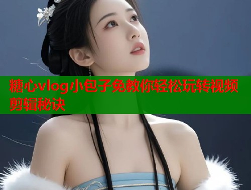 糖心vlog小包子免教你轻松玩转视频剪辑秘诀
