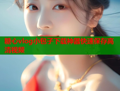 糖心vlog小包子下载神器快速保存高清视频