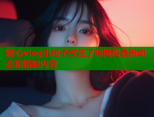 糖心vlog小包子改名了吗揭秘最新动态和精彩内容