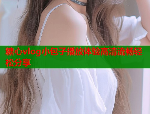 糖心vlog小包子播放体验高清流畅轻松分享  第2张