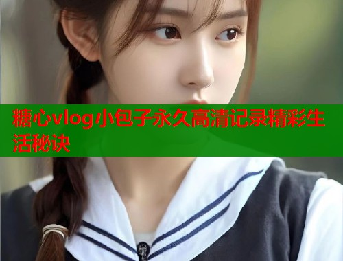 糖心vlog小包子永久高清记录精彩生活秘诀