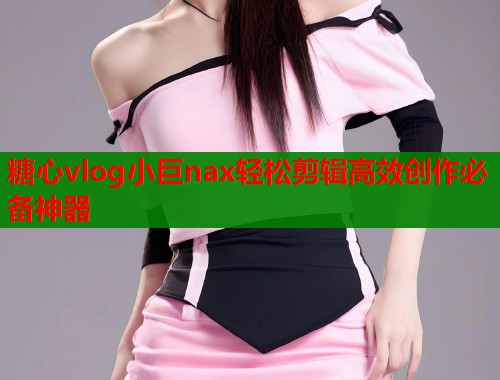 糖心vlog小巨nax轻松剪辑高效创作必备神器