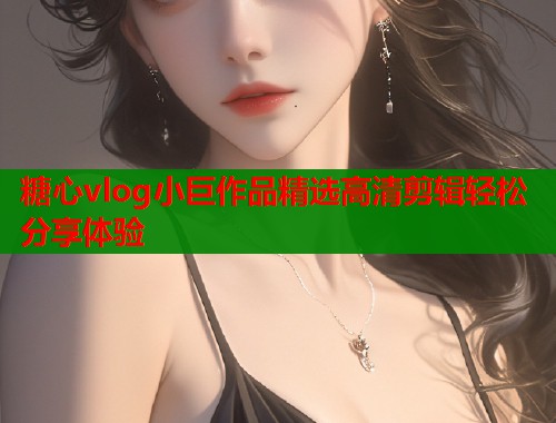 糖心vlog小巨作品精选高清剪辑轻松分享体验
