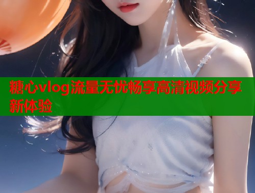 糖心vlog流量无忧畅享高清视频分享新体验  第2张