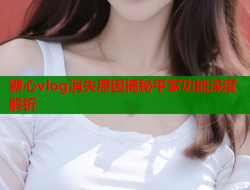 糖心vlog消失原因揭秘平家功能深度解析