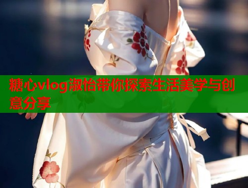 糖心vlog淑怡带你探索生活美学与创意分享
