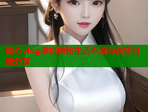 糖心vlog淑怡揭秘生活点滴与真实自我分享