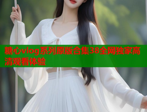 糖心vlog系列原版合集38全网独家高清观看体验