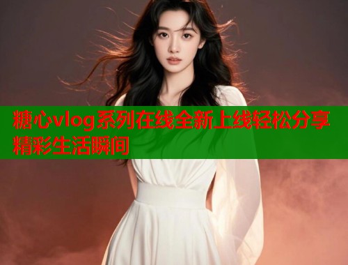 糖心vlog系列在线全新上线轻松分享精彩生活瞬间