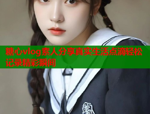 糖心vlog素人分享真实生活点滴轻松记录精彩瞬间