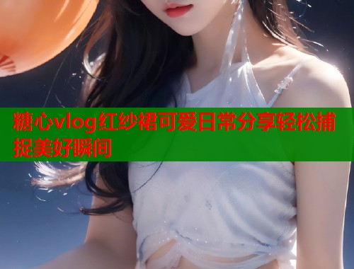 糖心vlog红纱裙可爱日常分享轻松捕捉美好瞬间