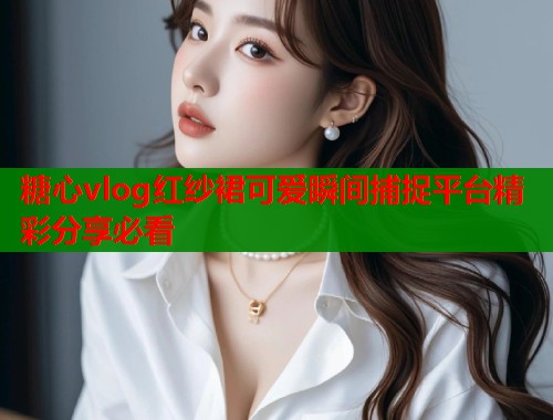糖心vlog红纱裙可爱瞬间捕捉平台精彩分享必看