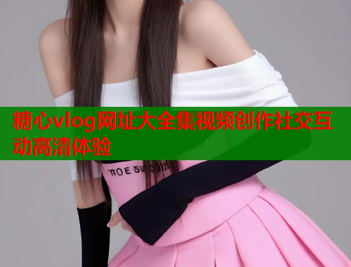 糖心vlog网址大全集视频创作社交互动高清体验
