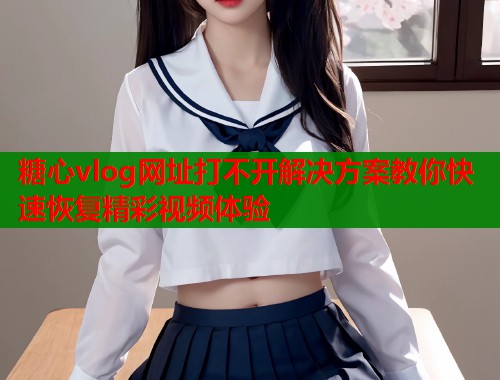 糖心vlog网址打不开解决方案教你快速恢复精彩视频体验