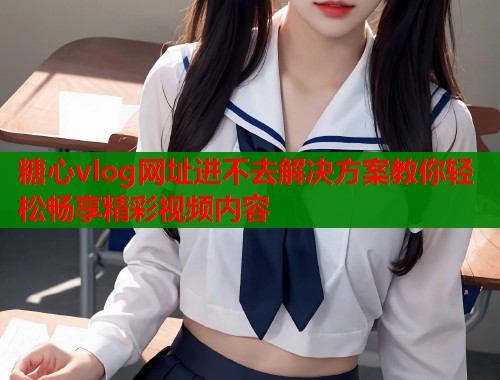 糖心vlog网址进不去解决方案教你轻松畅享精彩视频内容