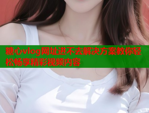 糖心vlog网址进不去解决方案教你轻松畅享精彩视频内容  第2张