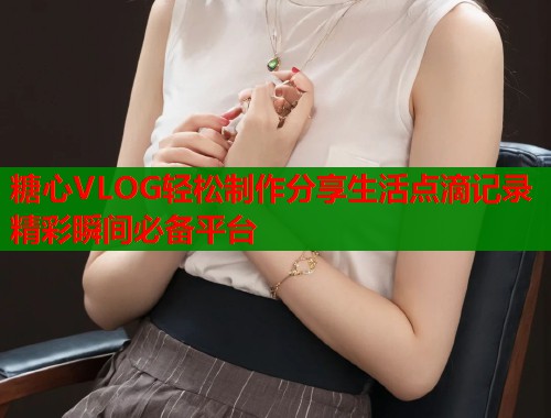 糖心VLOG轻松制作分享生活点滴记录精彩瞬间必备平台
