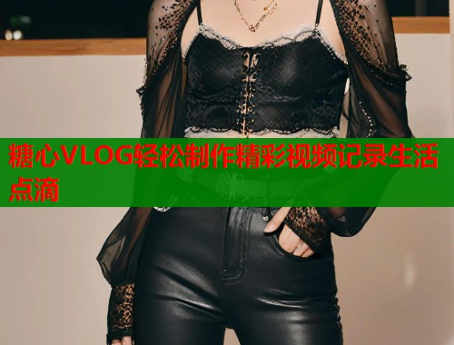 糖心VLOG轻松制作精彩视频记录生活点滴
