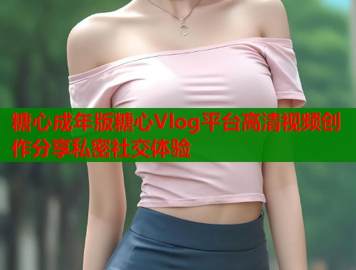 糖心成年版糖心Vlog平台高清视频创作分享私密社交体验