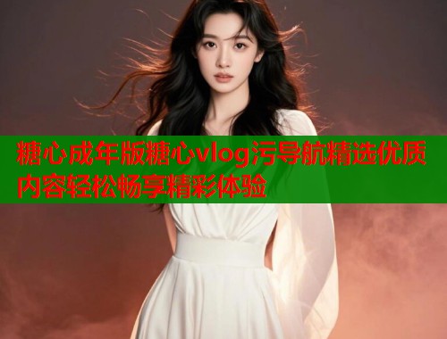糖心成年版糖心vlog污导航精选优质内容轻松畅享精彩体验
