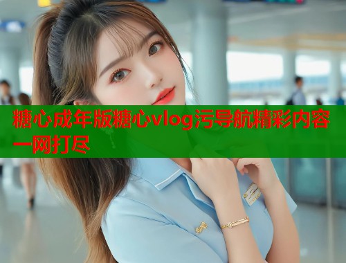 糖心成年版糖心vlog污导航精彩内容一网打尽