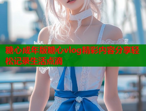 糖心成年版糖心vlog精彩内容分享轻松记录生活点滴