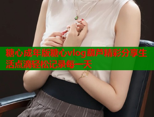 糖心成年版糖心vlog葫芦精彩分享生活点滴轻松记录每一天