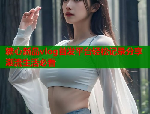 糖心新品vlog首发平台轻松记录分享潮流生活必看