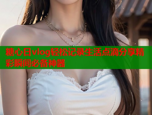 糖心日vlog轻松记录生活点滴分享精彩瞬间必备神器
