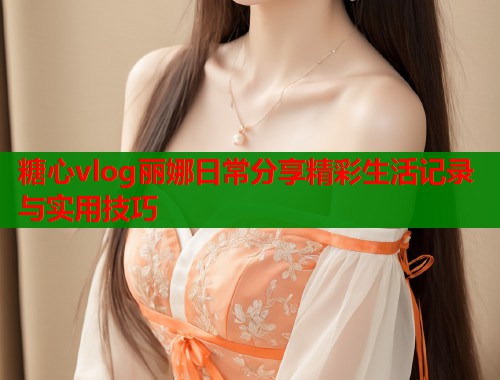 糖心vlog丽娜日常分享精彩生活记录与实用技巧