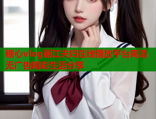 糖心vlog丽江夫妇在线播放平台高清无广告精彩生活分享  第2张