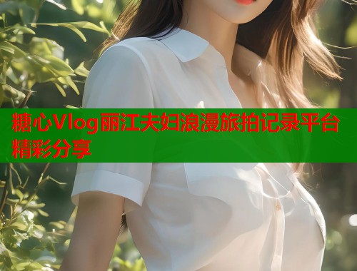 糖心Vlog丽江夫妇浪漫旅拍记录平台精彩分享