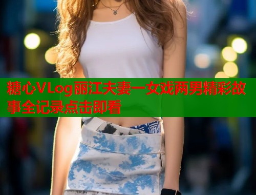 糖心VLog丽江夫妻一女戏两男精彩故事全记录点击即看  第1张