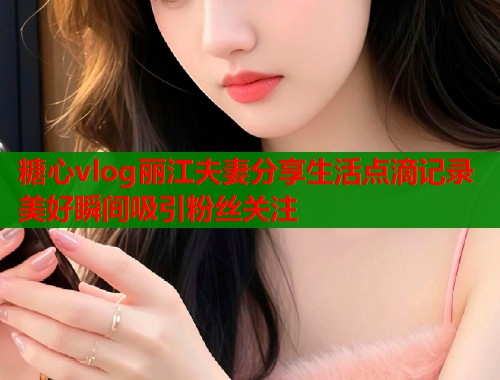 糖心vlog丽江夫妻分享生活点滴记录美好瞬间吸引粉丝关注