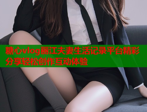 糖心vlog丽江夫妻生活记录平台精彩分享轻松创作互动体验