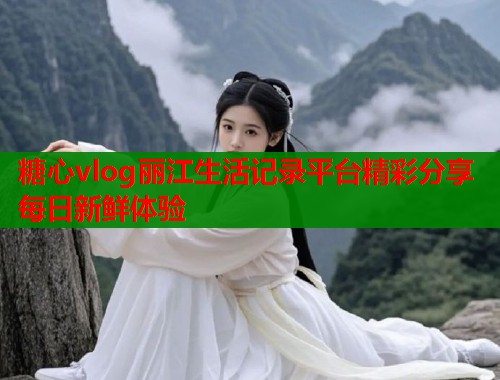 糖心vlog丽江生活记录平台精彩分享每日新鲜体验