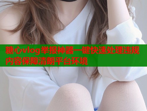 糖心vlog举报神器一键快速处理违规内容保障清朗平台环境