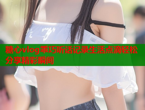 糖心vlog乖巧听话记录生活点滴轻松分享精彩瞬间  第2张