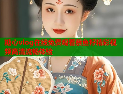 糖心vlog在线免费观看蔡鱼籽精彩视频高清流畅体验