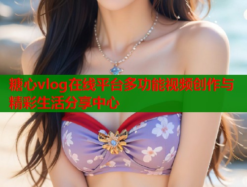糖心vlog在线平台多功能视频创作与精彩生活分享中心