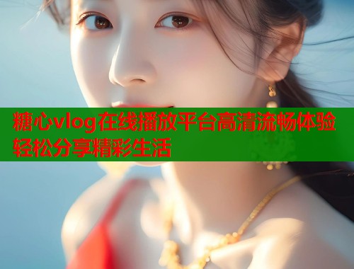 糖心vlog在线播放平台高清流畅体验轻松分享精彩生活