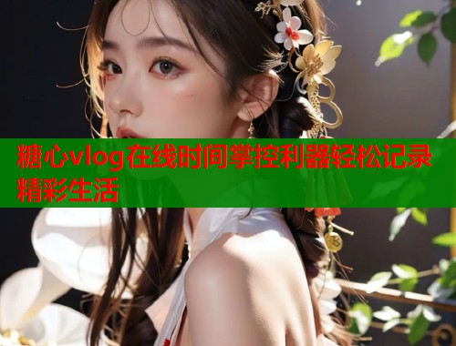 糖心vlog在线时间掌控利器轻松记录精彩生活