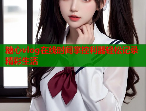 糖心vlog在线时间掌控利器轻松记录精彩生活  第2张