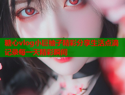 糖心vlog小巨柚子精彩分享生活点滴记录每一天精彩瞬间